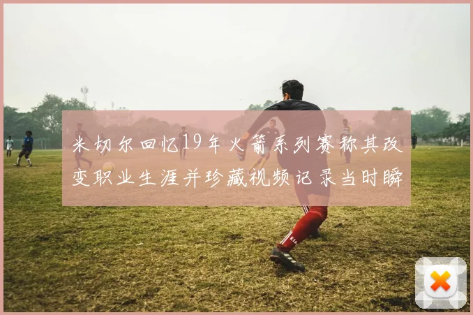 米切尔回忆19年火箭系列赛称其改变职业生涯并珍藏视频记录当时瞬间