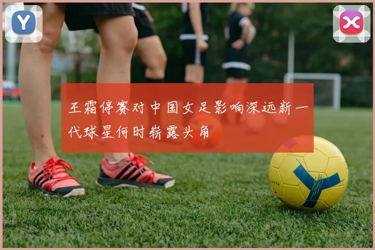 王霜停赛对中国女足影响深远新一代球星何时崭露头角