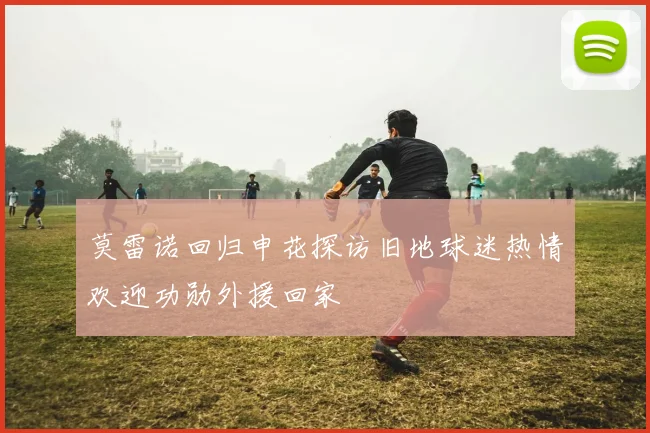 莫雷诺回归申花探访旧地球迷热情欢迎功勋外援回家