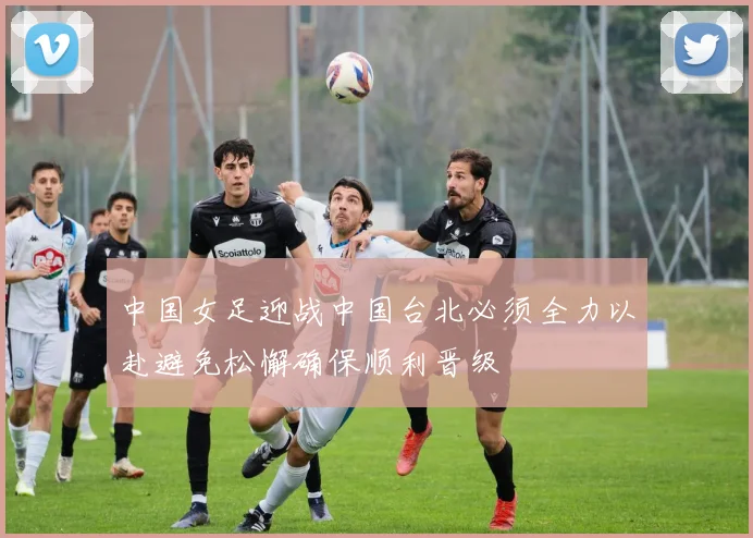 中国女足迎战中国台北必须全力以赴避免松懈确保顺利晋级