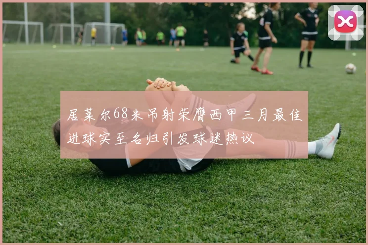 居莱尔68米吊射荣膺西甲三月最佳进球实至名归引发球迷热议