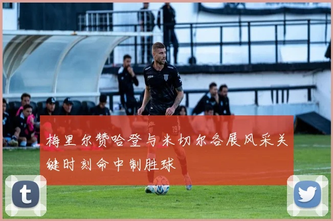梅里尔赞哈登与米切尔各展风采关键时刻命中制胜球