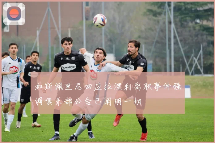 加斯佩里尼回应拉涅利离职事件强调俱乐部公告已阐明一切