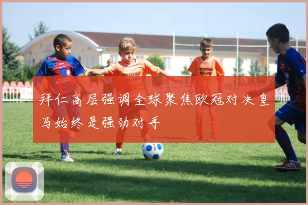 拜仁高层强调全球聚焦欧冠对决皇马始终是强劲对手