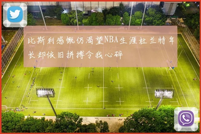 比斯利感慨仍渴望NBA生涯杜兰特年长却依旧拼搏令我心碎