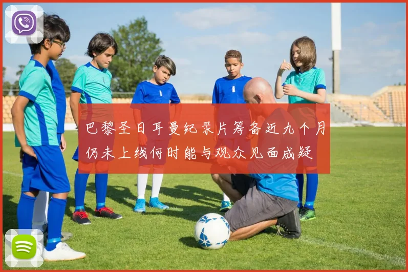 巴黎圣日耳曼纪录片筹备近九个月仍未上线何时能与观众见面成疑