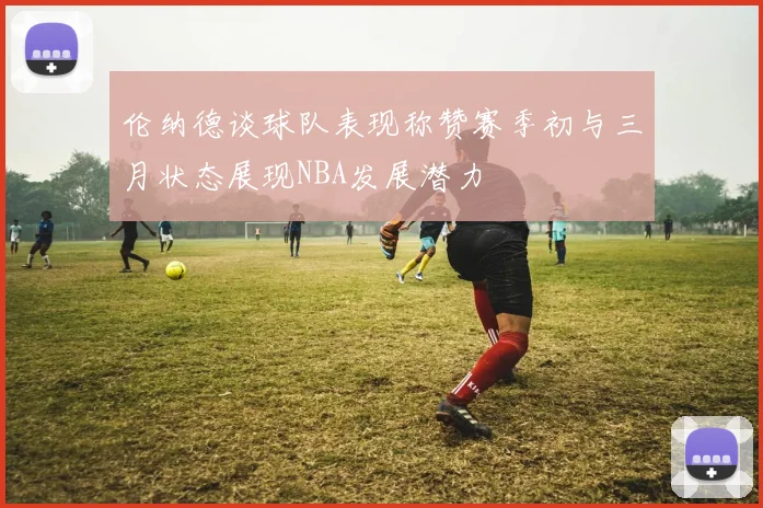 伦纳德谈球队表现称赞赛季初与三月状态展现NBA发展潜力
