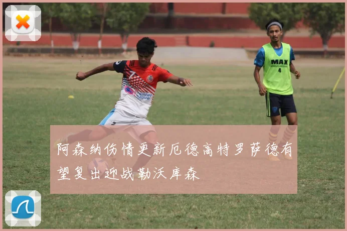 阿森纳伤情更新厄德高特罗萨德有望复出迎战勒沃库森