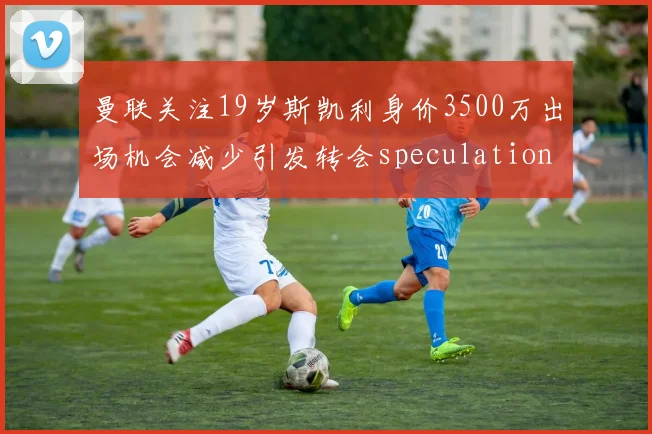 曼联关注19岁斯凯利身价3500万出场机会减少引发转会speculation