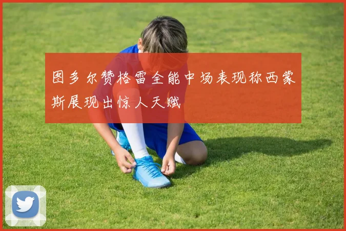 图多尔赞格雷全能中场表现称西蒙斯展现出惊人天赋